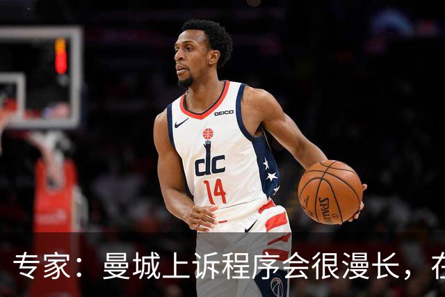 专家：曼城上诉程序会很漫长，在其结束前任何处罚都不太可能落地